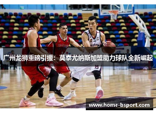 广州龙狮重磅引援：莫泰尤纳斯加盟助力球队全新崛起