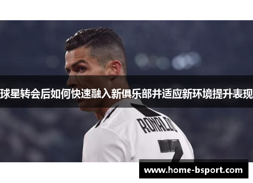 球星转会后如何快速融入新俱乐部并适应新环境提升表现 球星转会后如何快速融入新俱乐部并适应新环境提升表现