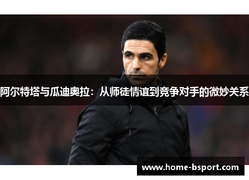 阿尔特塔与瓜迪奥拉:从师徒情谊到竞争对手的微妙关系 阿尔特塔与瓜迪奥拉:从师徒情谊到竞争对手的微妙关系