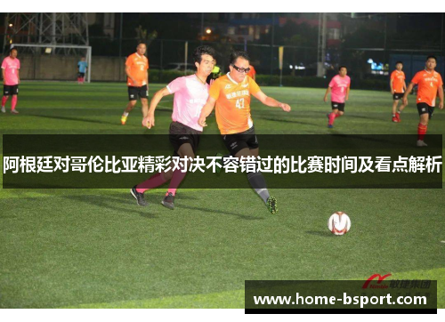 阿根廷对哥伦比亚精彩对决不容错过的比赛时间及看点解析 阿根廷对哥伦比亚精彩对决不容错过的比赛时间及看点解析