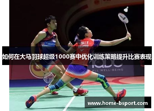 如何在大马羽球超级1000赛中优化训练策略提升比赛表现 如何在大马羽球超级1000赛中优化训练策略提升比赛表现