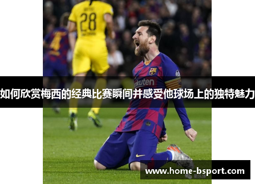 如何欣赏梅西的经典比赛瞬间并感受他球场上的独特魅力 如何欣赏梅西的经典比赛瞬间并感受他球场上的独特魅力