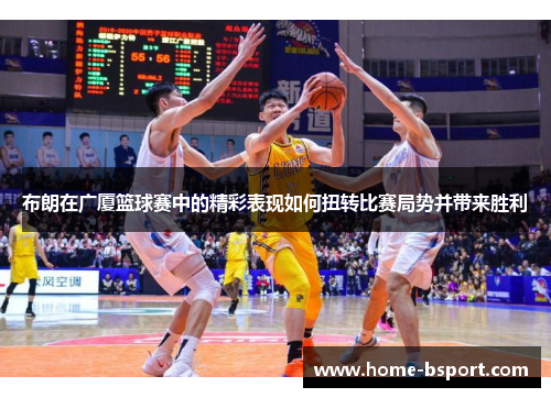 布朗在广厦篮球赛中的精彩表现如何扭转比赛局势并带来胜利 布朗在广厦篮球赛中的精彩表现如何扭转比赛局势并带来胜利