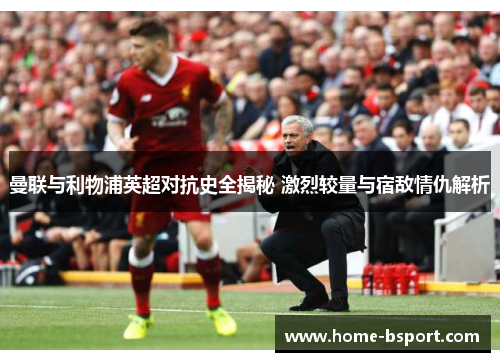 曼联与利物浦英超对抗史全揭秘 激烈较量与宿敌情仇解析 曼联与利物浦英超对抗史全揭秘 激烈较量与宿敌情仇解析