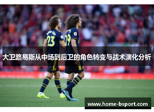 大卫路易斯从中场到后卫的角色转变与战术演化分析 大卫路易斯从中场到后卫的角色转变与战术演化分析