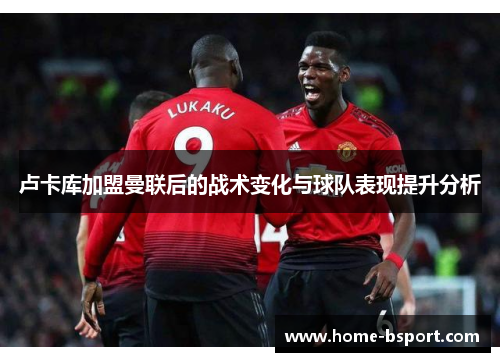 卢卡库加盟曼联后的战术变化与球队表现提升分析 卢卡库加盟曼联后的战术变化与球队表现提升分析