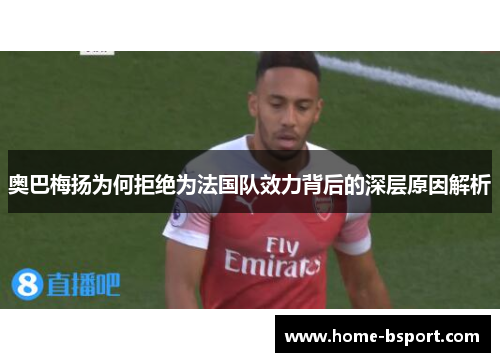 奥巴梅扬为何拒绝为法国队效力背后的深层原因解析 奥巴梅扬为何拒绝为法国队效力背后的深层原因解析