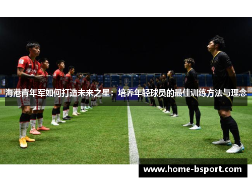 海港青年军如何打造未来之星:培养年轻球员的最佳训练方法与理念 海港青年军如何打造未来之星:培养年轻球员的最佳训练方法与理念