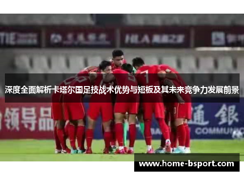 深度全面解析卡塔尔国足技战术优势与短板及其未来竞争力发展前景 深度全面解析卡塔尔国足技战术优势与短板及其未来竞争力发展前景