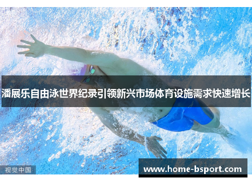 潘展乐自由泳世界纪录引领新兴市场体育设施需求快速增长 潘展乐自由泳世界纪录引领新兴市场体育设施需求快速增长