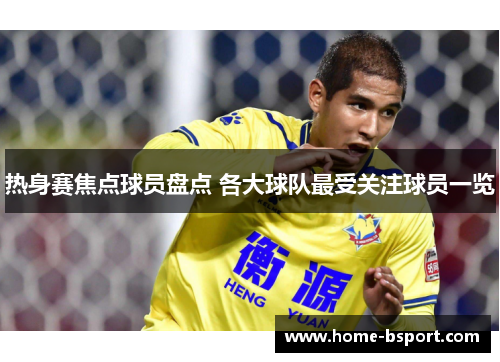 热身赛焦点球员盘点 各大球队最受关注球员一览 热身赛焦点球员盘点 各大球队最受关注球员一览