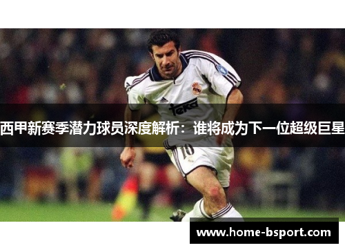 西甲新赛季潜力球员深度解析：谁将成为下一位超级巨星