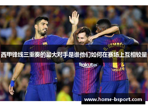 西甲锋线三重奏的最大对手是谁他们如何在赛场上互相较量