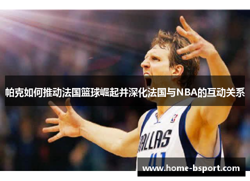 帕克如何推动法国篮球崛起并深化法国与NBA的互动关系