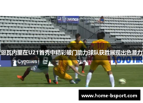 恩瓦内里在U21首秀中精彩破门助力球队获胜展现出色潜力 恩瓦内里在U21首秀中精彩破门助力球队获胜展现出色潜力