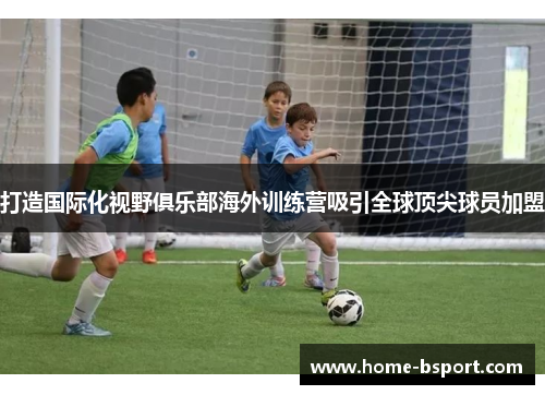 打造国际化视野俱乐部海外训练营吸引全球顶尖球员加盟