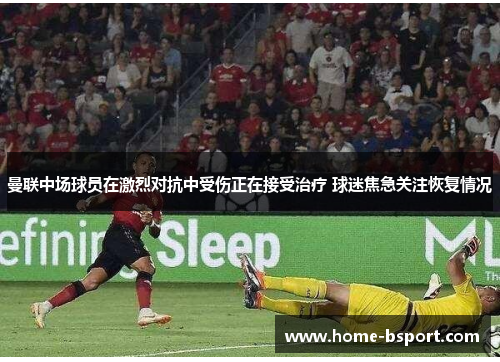 曼联中场球员在激烈对抗中受伤正在接受治疗 球迷焦急关注恢复情况