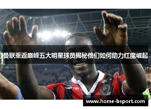 曼联重返巅峰五大明星球员揭秘他们如何助力红魔崛起