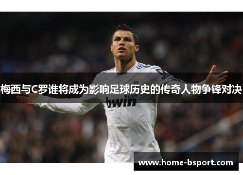 梅西与C罗谁将成为影响足球历史的传奇人物争锋对决