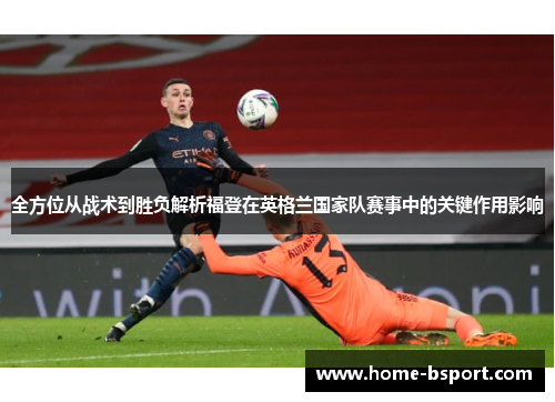 全方位从战术到胜负解析福登在英格兰国家队赛事中的关键作用影响 全方位从战术到胜负解析福登在英格兰国家队赛事中的关键作用影响