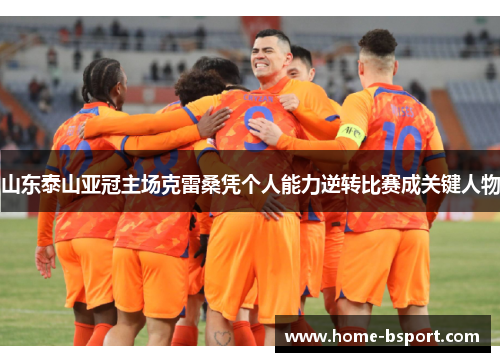 山东泰山亚冠主场克雷桑凭个人能力逆转比赛成关键人物