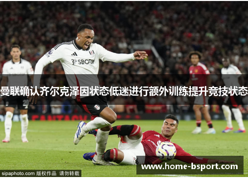 曼联确认齐尔克泽因状态低迷进行额外训练提升竞技状态