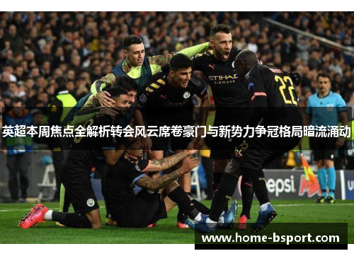 英超本周焦点全解析转会风云席卷豪门与新势力争冠格局暗流涌动