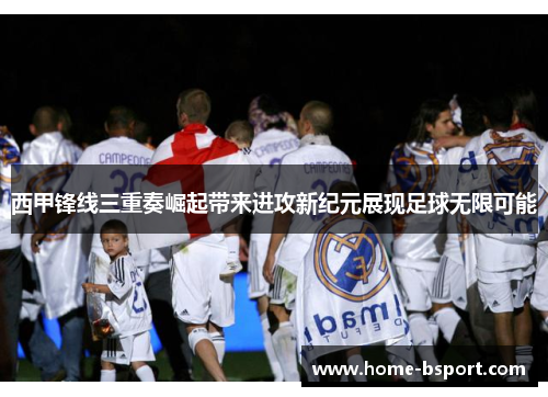 西甲锋线三重奏崛起带来进攻新纪元展现足球无限可能