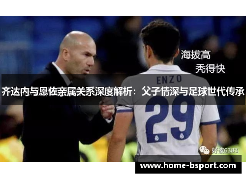 齐达内与恩佐亲属关系深度解析：父子情深与足球世代传承
