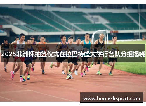 2025非洲杯抽签仪式在拉巴特盛大举行各队分组揭晓