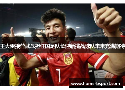王大雷接替武磊担任国足队长迎新挑战球队未来充满期待